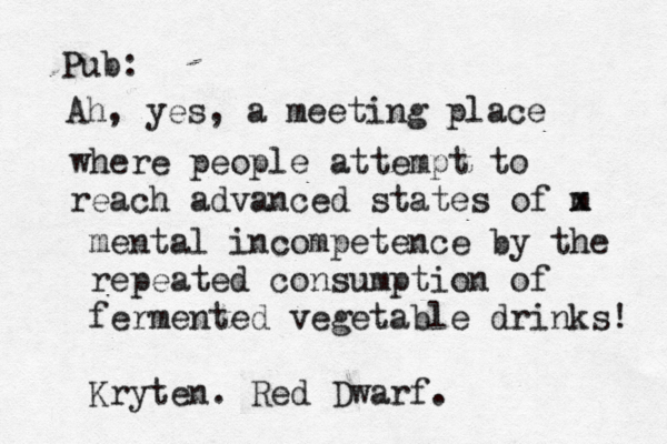 Pub: Ah, yes, a meeting place where people attempt to reach advanced states of m x mental incompetence by the repeated consumption of fermented vegetable drinks! Kryten . Red Dwarf.