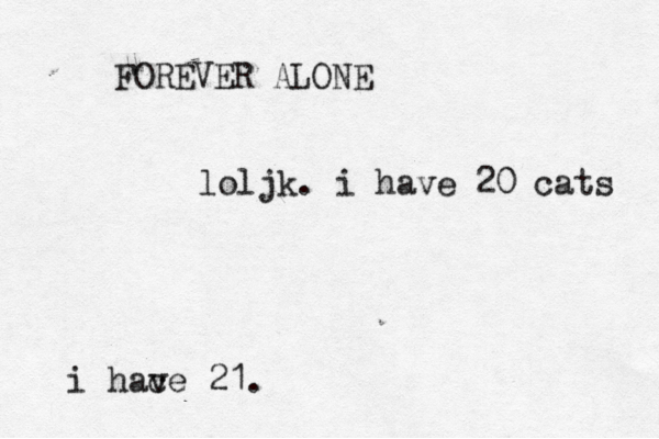 FOREVER ALONE loljk. i have 20 cats i hac ve 21.