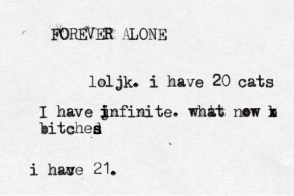 FOREVER ALONE loljk. i have 20 cats i hac ve 21. I have jnfin i i i i ite . wht at now b x bitched s s
