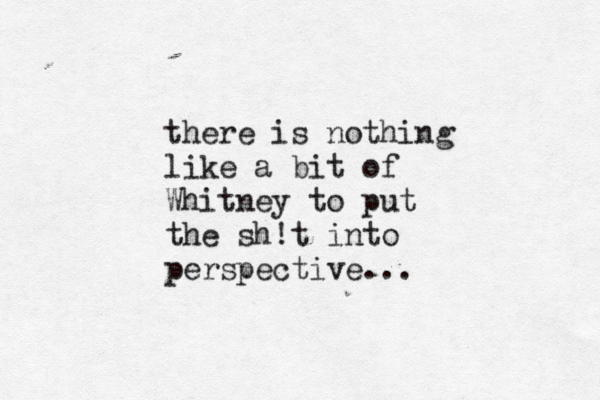 there is nothing like a bit of Whitney to put the sh!t into perspective... 