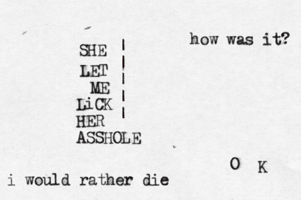 SHE LET ME LiCK HER ASSHOLE | | | | | how was it? O K i would rather die