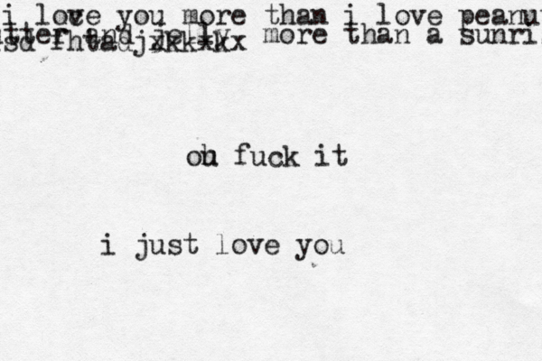 i loce v you more than i love peanutbutter butter and jelly more than a sunrise isd fhtadjxkkxkx ou h fuck it i just love you 