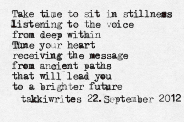 Take time to sit in stillness listening to the voice from deep within Tune your heart receiving the message from ancient paths that will lead you to a brighter future takkiwrites 22.September 2012 
