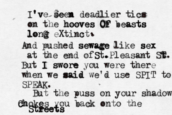 I' 'v ve s $e een n deadlier tics on the hooves hooves O O 0f f F beasts asts long long G eX Xtinc ct And pushed sewage sewage like sex sex at the end of S St. . . .Pleasant ST t t. But I I swore swore you were there when we said said we'd use SPIT to SPEAK. But the puss on your shadow c Ch hoke es you back onto the Streets Streets . . 