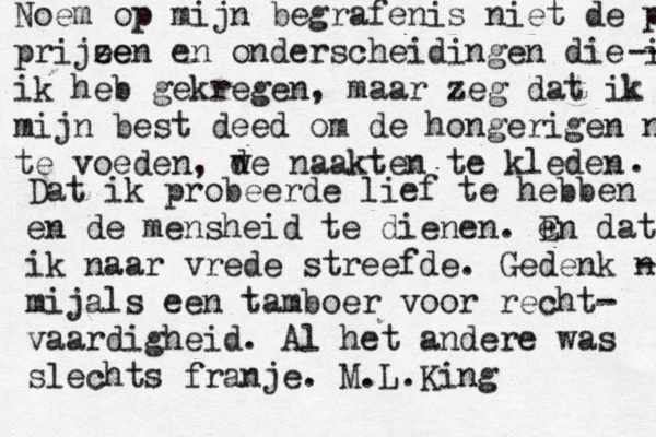 Noem op mijn begrafenis niet de prijz prijee zen en onderscheidingen die ik -- ik heb gekregen, maar zeg dat ik mijn best deed om de hongerigen nte te voeden, w de naakten te kleden . Dat ik probeerde lief te hebben en de mensheid te dienen. e En dat ik naar vrede streefde. Gedenk n - mijals een tamboer voor recht- vaardigheid. Al het andere was slechts franje. M.L.King 