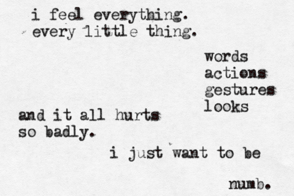i feel everything. every little thing. words actions gestures looks and it all hurts so badly. i just want to be numb. 