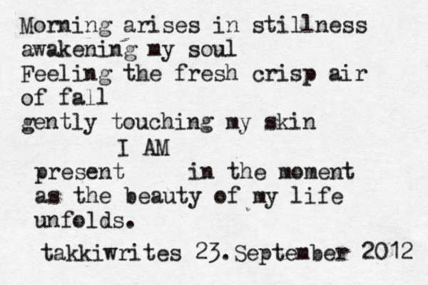 Morning arises in stillness awakening my soul Feeling the fresh crisp air of fall gently touching my skin I AM present in the moment as the beauty of my life unfolds. takkiwrites 23.September 2012 