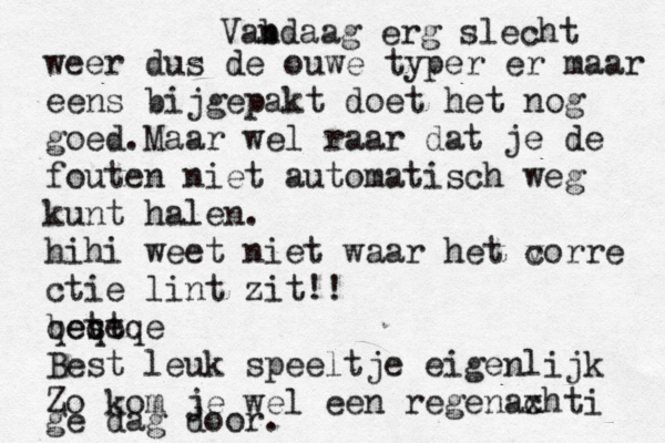 Vab ndaag erg slecht weer dus de ouwe typer er maar eens bijgepakt doet het nog goed .Maar wel raar dat je de fouten niet automatisch weg kunt halen. hihi weet niet waar het vorre c ctie lint zit!! bet st qeqeqe Best leuk speeltje eigenlijk Zo kom je wel een regenaxhti c ge dag door. 