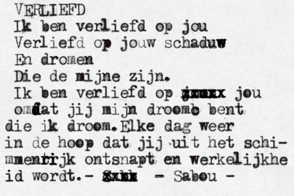 VERLIEFD Ik ben verliefd op jou Verliefd op jouw schadue w w w En dromen Die de mijne zijn. Ik ben verliefd op j o ouu u cxxxx xxxxx jou omf d d dat jij mijn droom b c bent die ik droom.Elke dag weer in de hoop dat jij uit het schi- mment rr r ri ijk ontsnapt en werkelijkhe id id wordt.- San bb xxxx c xxxx - Sabou - 