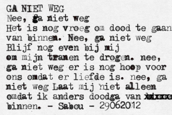 GA NIET WEG Nee, f g g ga niet weg Het is nog vroeg om dood te gaan a v n binnen. Nee, ga niet weg Blijf nog even bij mij om mijn tranen te drogen. nee, ga niet weg er is nog hoop voor ons omdat er liefde is. nee, ga niet weg Laat mij niet alleen omdat ik anders doodga van binnen xxxxxx xxxxx binnen. - Sabou - 29062012 