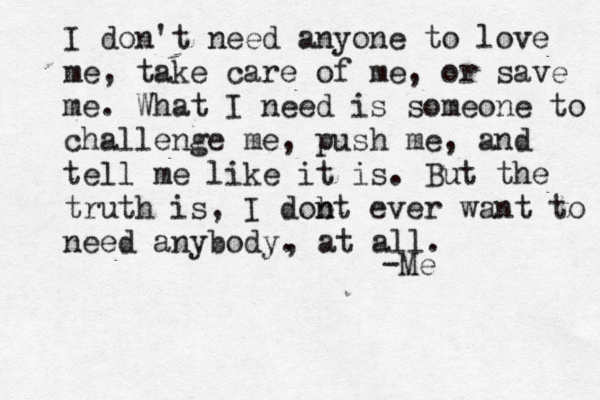 I don't need anyone to love me, take care of me, or save me. What I need is someone to challenge me, push me, and tell me like it is. But the truth is, I dobt n n ever want to need anybody. -Me , at all. 