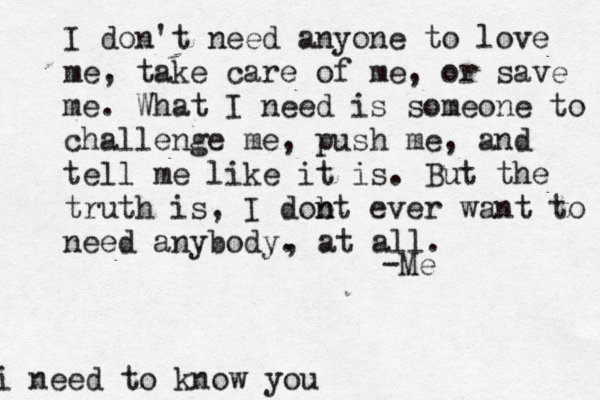 I don't need anyone to love me, take care of me, or save me. What I need is someone to challenge me, push me, and tell me like it is. But the truth is, I dobt n n ever want to need anybody. -Me , at all. i need to know you
