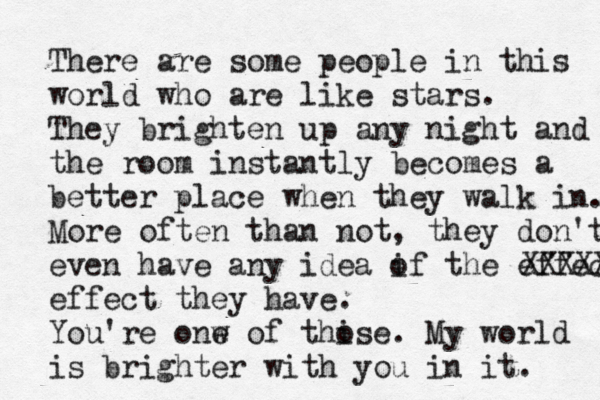 There are some people in this world who are like stars. They brighten up any night and the room instantly becomes a better place when they walk in. More often than not, they don't even have any idea i of the effect XXXXX effect they have. You're onw e of thise o . My world is brighter with you in it. 