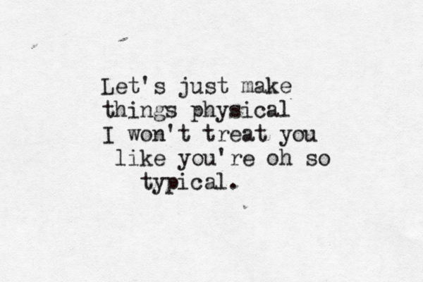 Let's just make things physical I won't treat you like you're oh so typical.