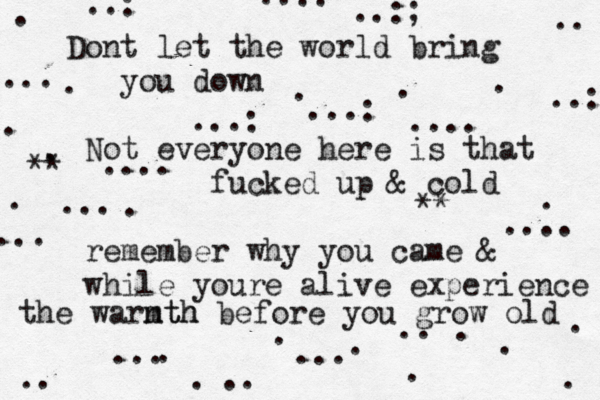 D ont let the world bring you dow n Not everyone here is that fucked up & cold remember why you came & while youre alive experience the warnt mth h before you grow old .. . . . . . . . . . . . . . . . . . . . ... .. ... .. ... ... .... ...: ...: .... ..: .. ..:: ..:; ..: ... .... ** ** 