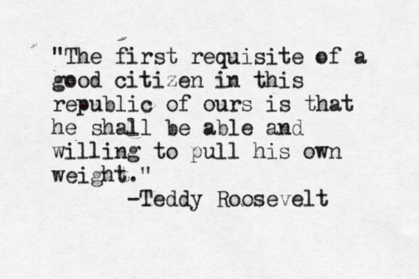 "The first requisite of a good citizen in this republic of ours is that he shall be able and willing to pull his own weight." -Teddy Roosevelt 