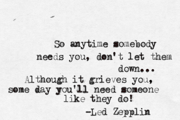So anytime somebody needs you, don't let them down... Although it grieves you. , some day you'll need someone like they do! -Led Zepplin 