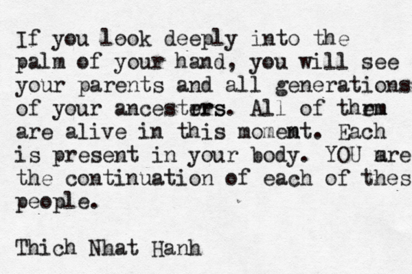 If you look deeply into the palm of your hand, you will see your parents and all generations of your ancestrrs ers. All of thrm em are alive in this momem nt. Each is present in your body. YOU m are the continuation of each of these people. Thich Nhat Hanh 