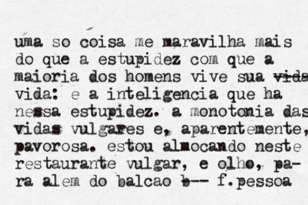 uma só o coisa me maravilh a mais do que a estupidez com que a maioria dos homens vive sua vida -- -- vida: é e a inteligencia que ha nessa estupidez. a monotonia das vidas vulgares e, aparentemente, pavorosa. estou almocando neste restaurante vulgar, e olho, pa- ra alem do balcao b --- f.pessoa 