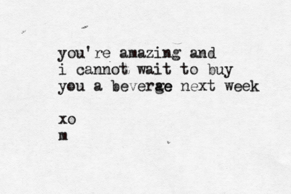 you're amazing and i cannot wait to buy you a beverge ae next week xo m
