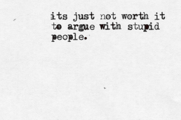 its just not worth it to argue with stupid people.
