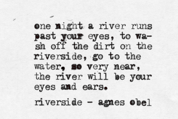 one night a river runs past your eyes, to wa- sh off the dirt on the riverside, go to the water. , so very near, the river will be your eyes and ears. riverside - agnes obè èl e 