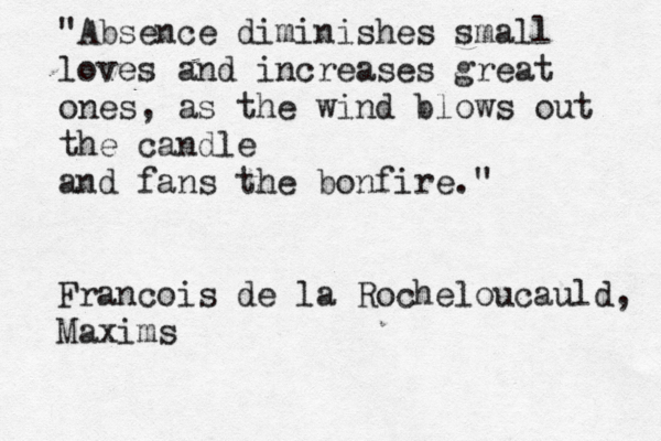 "Absence diminishes small loves and increases great ones , as the wind blows out the candle and fans the bonfire." Francois de la Rocheloucauld, Maxims