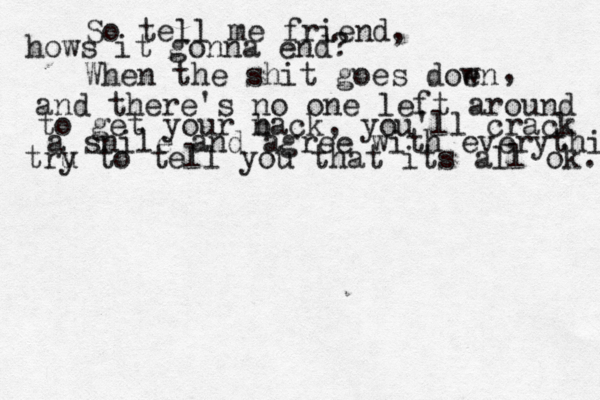 So tell me friend, hows it gonna end? When the shit goes doen w , and there's no one left around to get your n back, you'll crack a snile and agree with everything tru y to tell you that its all ok. 