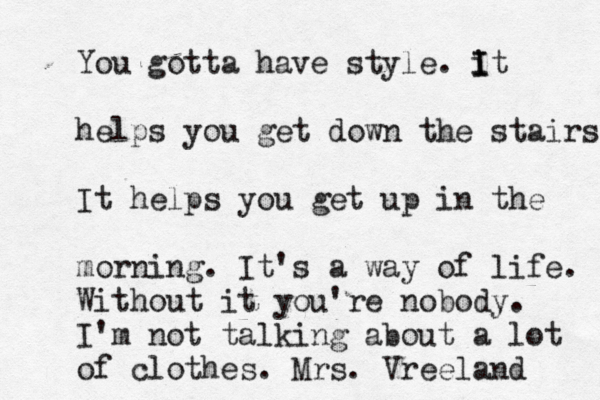 You gotta have style. it I I helps you get down the stairs It helps you get up in the morning. It's a way of life. Without it you're nobody. I'm not talking about a lot of clothes. Mrs. Vreeland 