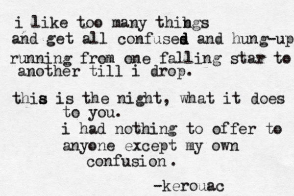 i like too many thibgs n and get all confuses d d d and hung-up running from one falling star to another till i drop. thia s s is the night, what it does to you. i had nothing to offer to anyone except my own confusion -kerouac . 