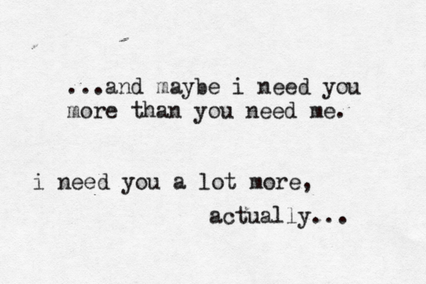 ...and maybe i need you more than you need me. i need you a lot more, actually... 