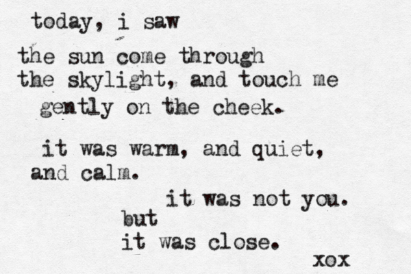 today, i saw the sun come through the skylight, and touch me gently on the cheek . it was warm, and quiet, and calm. it was not you. but it was close. xox 