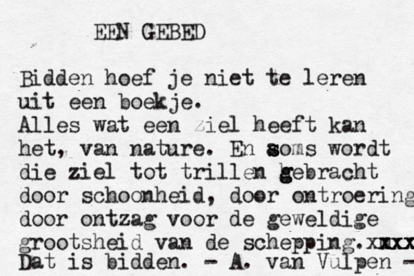 EEN GEBED Bidden hoef je niet te leren uit een boekje. Alles wat een ziel heeft kan het, van nature. En a s soms wordt die ziel tot trillen h g g gebracht door schoonheid, door ontroering door ontzag voor de geweldige grootsheid van de schepping. m xxx xxxxx Dat is bidden. - A. van Vulpen - 