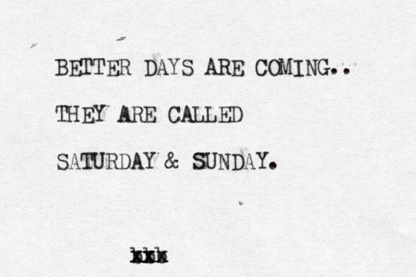 BETTER DAYS ARE COMING.. THEY ARE CALLED SATURDAY & SUNDAY. bbb x x xx x xx