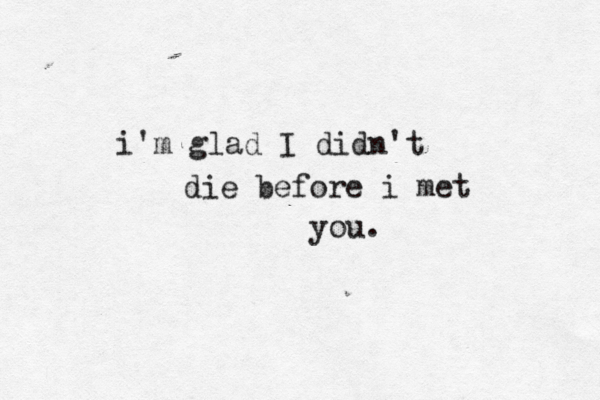 i'm glad I didn't die before i met you. 