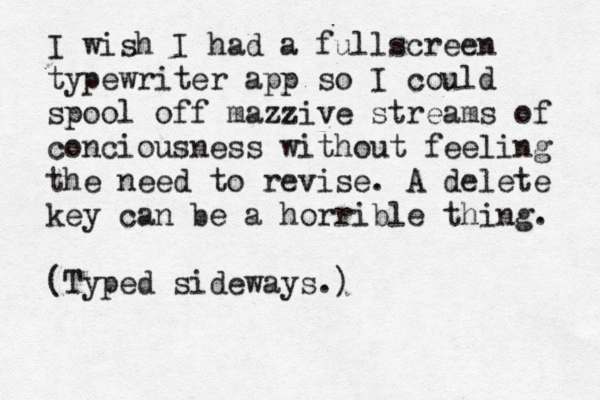 I wish I had a fullscreen typewriter app so I could spool off mazzive streams of conciousness without feeling the need to revise. A delete key can be a horrible thing. (Typed sideways.)