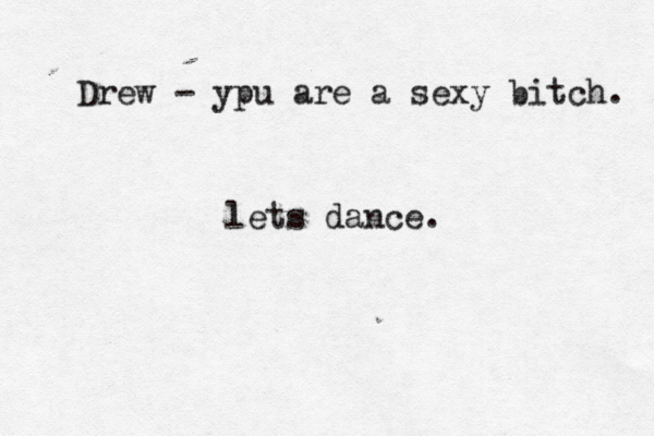 Drew - ypu are a sexy bitch. lets dance. 