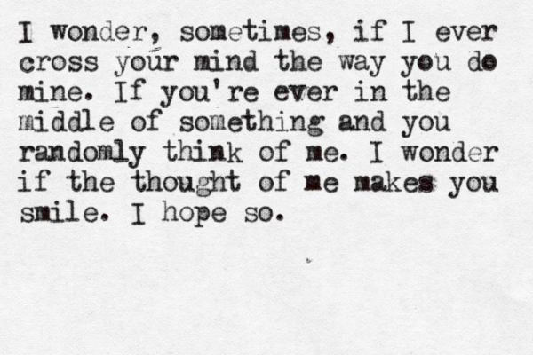 I wonder, sometimes, if I ever cross your mind the way you do mine. If you're ever in the middle of something and you randomly think of me. I wonder if the thought of me makes you smile. I hope so. 
