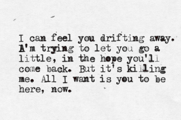 I can feel you drifting away. A I'm trying to let you go a little , in the hope you'll come back. But it's killing me. All I want is you to be here, now.
