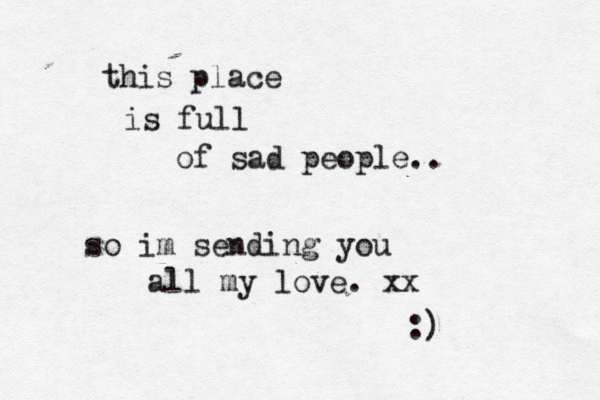 this place is full of sad people.. so im sending you all my love. xx :)