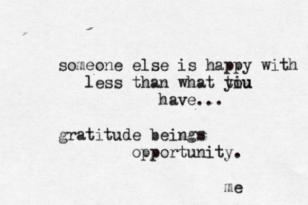 someone else is happy with less than what tiu you have... gratitude beings opportunity. me 