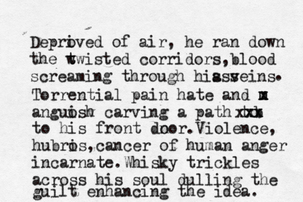 Depro ived of air , he ran down the w t twisted corridors , blood screaming through hia veins sss . Torrential pain hate and m x x m anguosh i v carving a path to x x x x x b to his front dn oor.Violence, hubro is ,cancer of human anger incarnate.Whisky trickles across his soul dulling the guilt enhancing the idea. 