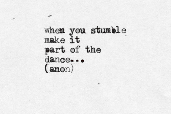 when you stumble make it part of the dance... (anon)
