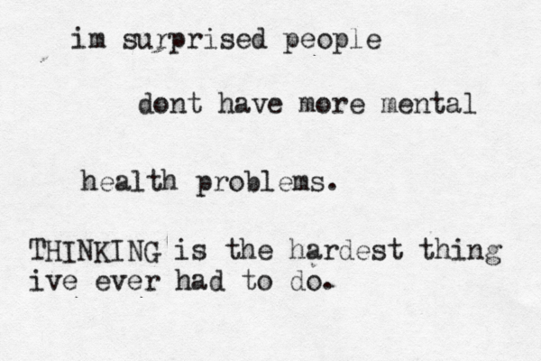 im surprised people dont have more mental health problems. THINKING is the hardest thing ive ever had to do. 
