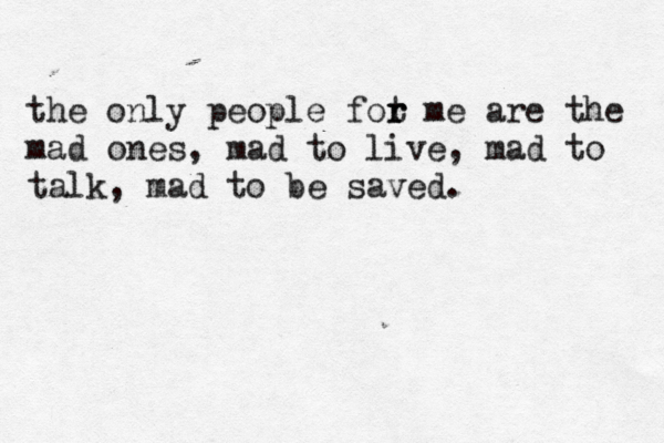 the only people fot r r me are the mad ones, mad to live, mad to talk, mad to be saved. 