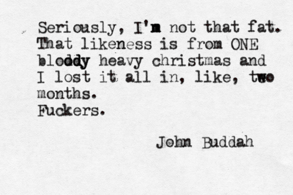Seriously, I'n m m not that fat. That liken ness is from ONE blod ody d d ody heavy christmas and I lost it all in, like, teo w w months. Fuckers. John Buddah 
