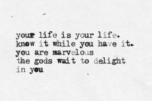 your life is your life. know it while you have it. you are marvelous the gods wait to delight in you