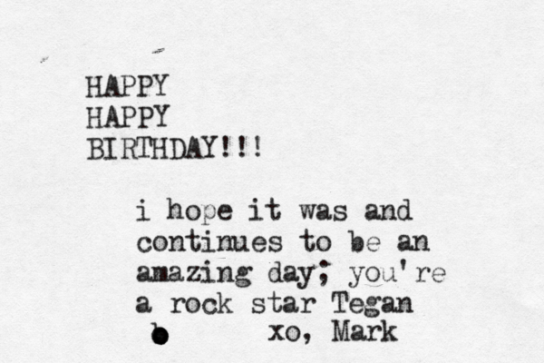 HAPPY HAPPY BIRTHDAY!!! i hope it was and continues to be an amazing day; you're a rock star Tegan b o o o xo, Mark
