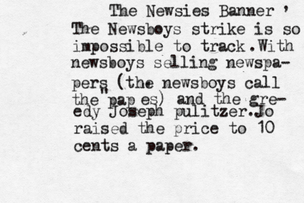 The Newsies Banner The Newsboys strike is so impossible to track , .With newsboys selling newspa- pers (the newsboys call the pap " ' " es) and the gre- edy Joseph pulitzer.Jo raised the price to 10 cents a paper.