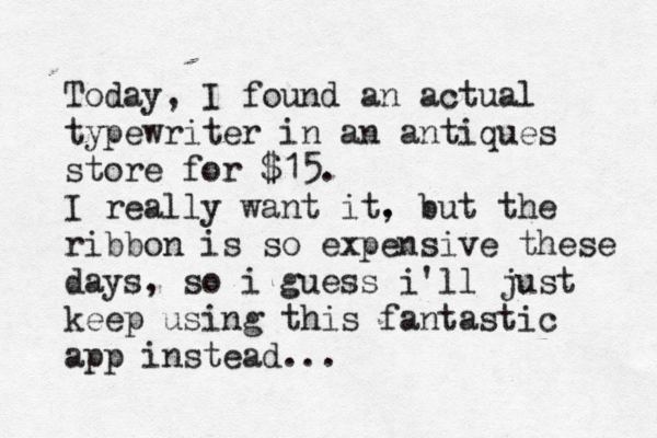 Today, I found a n actual typewriter in a n antiques store for $15. I really want it. , but the ribbon is so expensive these days, so i guess i'll just keep using this fantastic app instead...